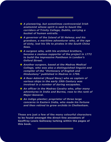 	A pioneering, but sometimes controversial Irish anatomist whose spirit is said to haunt the corridors of Trinity College, Dublin, carrying a bucket of human entrails. 	A governor of the Island of St Helena; and his grandson, a maritime adventurer who, at the age of sixty, lost his life to pirates in the South China Seas. 	A surgeon who, with his architect brothers, became a zealous supporter of the project in 1772 to build the impressive Pantheon in London�s Oxford Street. 	Another surgeon, based at the Madras Medical College, who was also a distinguished linguist and compiler of the �Dictionary of English and Hindustany� published in Madras in 1790. 	A Rear-Admiral (Royal Navy) who as captain of various ships in the early 19th Century was involved in a number of daring escapades. 	An officer in the Madras Cavalry who, after many adventures in India and Burma, rose to the rank of Major-General. 	An indigo planter; proprietor of three large concerns in Eastern India, who made his fortune and then retired to grow orchids in Cheltenham.    These are just a few of the many colourful characters to be found amongst the direct-line ancestors of Geoffrey Lewis Galloway lurking within the pages of this book.