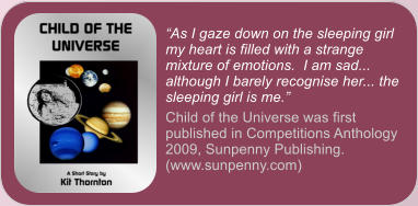 �As I gaze down on the sleeping girl my heart is filled with a strange mixture of emotions.  I am sad... although I barely recognise her... the sleeping girl is me.� Child of the Universe was first published in Competitions Anthology 2009, Sunpenny Publishing. (www.sunpenny.com)